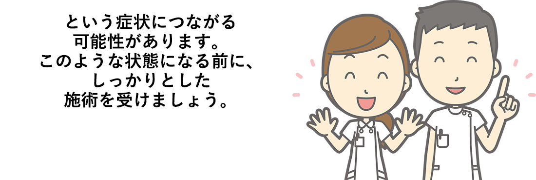 という症状につながる可能性があります。このような状態になる前に、しっかりとした施術を受けましょう。